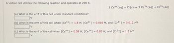 A voltaic cell utilizes the following reaction and operates at 298 K.
3 Ce+(aq) + Cr(s) 3 Ce3+(aq) + Cr3+(aq)
(a) What is the emf of this cell under standard conditions?
V
(b) What is the emf of this cell when [Ce4+] = 1.8 M, [Ce3+] = 0.010 M, and [Cr³+] = 0.012 M?
V
(c) What is the emf of the cell when [Ce++] | = 0.58 M, [Ce3+] = 0.83 M, and [Cr3+] = 1.3 M?
V