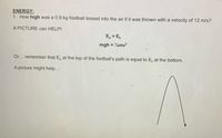 ENERGY:
1. How high was a 0.9 kg football tossed into the air if it was thrown with a velocity of 12 m/s?
A PICTURE can HELP!
E, = E,
mgh = 2mv?
Or... remember that E, at the top of the football's path is equal to E, at the bottom.
A picture might help...
