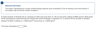 !
Required information
The power P generated by a certain windmill design depends upon its diameter D, the air density p, the wind velocity V,
the rotation rate 2, and the number of blades n.
A model windmill, of diameter 50 cm, develops 2.7 kW at sea level when V= 40 m/s and when rotating at 4800 rev/min. What power
will be developed by a geometrically and dynamically similar prototype, of diameter 5 m, in winds of 10 m/s at 2000 m standard
altitude? At 2000 m altitude, p = 1.0067 kg/m3. At sea level, p= 1.2255 kg/m3.
The power developed is
]KW.
