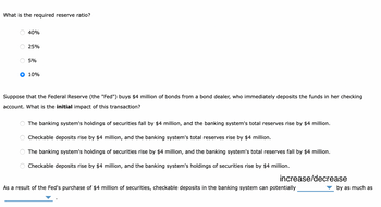 What is the required reserve ratio?
O
O
O
O
40%
Suppose that the Federal Reserve (the "Fed") buys $4 million of bonds from a bond dealer, who immediately deposits the funds in her checking
account. What is the initial impact of this transaction?
O
25%
5%
10%
The banking system's holdings of securities fall by $4 million, and the banking system's total reserves rise by $4 million.
deposits rise by $4 million, and the banking system's total reserves rise by $4 million.
The banking system's holdings of securities rise by $4 million, and the banking system's total reserves fall by $4 million.
Checkable deposits rise by $4 million, and the banking system's holdings of securities rise by $4 million.
Checkable
increase/decrease
As a result of the Fed's purchase of $4 million of securities, checkable deposits in the banking system can potentially
by as much as