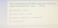 Which of the following is an INCORRECT interpretation of the balanced
equation shown below? 2S(.) + 30:(g)
2SO:(g) *
2g S+ 3 g 0: -→2 g SO:
2 mol S+ 3 mol 02 -----> 2 mol SO:
2 atoms S+ 3 molecules 0: ---> 2 molecules SO:
none of the above
