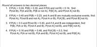 Round all answers to two decimal places.
1. If P(A) = 0.24, P(B) = 0.30, and if P(A and not B) = 0.14, find:
P(not B), P(A and B), P(B or not A), P(B|A), and P(not A| not B).
2. If P(A) = 0.40 and P(B) = 0.23, and A and B are mutually exclusive events, find:
P(not A), P(not B and not A), P(not A or B), P(A| B), and P(not B not A).
3. If P(A) = 0.3 and P(not B) = 0.40, and if A and B are independent, find:
P(B), P(A or B), P(not A and B), P(not A not B), and P(B not A).
%3D
4. If P(A) = 0.16 and P(B) = 0.48, and P(A|B) = 0.3, find:
P(not A), P(A or not B), P(A and B), P(not A not B), and P(B A).
