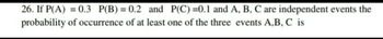 26. If P(A) = 0.3 P(B) = 0.2 and P(C)=0.1 and A, B, C are independent events the
probability of occurrence of at least one of the three events A,B, C is