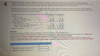 4
Barbour Corporation, located in Buffalo, New York, is a retailer of high-tech products and is known for its excellent quality and
innovation. Recently, the firm conducted a relevant cost analysis of one of its product lines that has only two products, T-1 and T-2. The
sales for T-2 are decreasing and the purchase costs are increasing. The firm might drop T-2 and sell only T-1.
Barbour allocates fixed costs to products on the basis of sales revenue. When the president of Barbour saw the income statements
(see below), he agreed that T-2 should be dropped. If T-2 is dropped, sales of T-1 are expected to increase by 10 percent next year, but
the firm's cost structure will remain the same.
Sales
Variable costa:
Cost of goods sold
Belling
contribution margin
administrative
Fixed expenses
Fixed corporate costs
Fixed selling and administrative
Total fixed expenses
Operating income
7-1
$ 300,000
90,000
15,000
$195,000
1.
2. Required % increase in sales from T-1
3: Required % increase in sales from T-1
80,000
32,000
$112,000
$83,000
7-2
$ 340,000
170,000
70,000
$100,000
Required:
1. Find the expected change in annual operating income by dropping T-2 and selling only T-1.
2. By what percentage would sales from T-1 have to increase in order to make up the financial loss from dropping T-2? (Enter your
answer as a percentage rounded to 2 decimal places (i.e. 0.1234 should be entered as 12.34).)
%
95,000
41,000
$136,000
$(36,000)
3. What is the required percentage increase in sales from T-1 to compensate for lost margin from T-2, if total fixed costs can be
reduced by $58,500? (Enter your answer as a percentage rounded to 2 decimal places (i.e. 0.1234 should be entered as 12.34).)