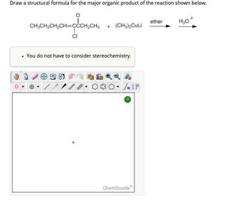 Draw a structural formula for the major organic product of the reaction shown below.
+
ether
H3O
CH3CH2CH2CH=CCCH2CH3
+ (CH3)2CuLi
CI
•
You do not have to consider stereochemistry.
?
ChemDoodleⓇ