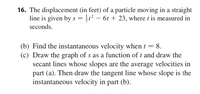 16. The displacement (in feet) of a particle moving in a straight
line is given by s = 5t² – 6t + 23, where t is measured in
seconds.
(b) Find the instantaneous velocity when t :
(c) Draw the graph of s as a function of t and draw the
secant lines whose slopes are the average velocities in
part (a). Then draw the tangent line whose slope is the
instantaneous velocity in part (b).
8.
