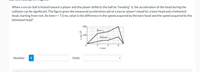 When a soccer ball is kicked toward a player and the player deflects the ball by “heading" it, the acceleration of the head during the
collision can be significant. The figure gives the measured acceleration a(t) of a soccer player's head for a bare head and a helmeted
head, starting from rest. At time t = 7.0 ms, what is the difference in the speed acquired by the bare head and the speed acquired by the
helmeted head?
200
Bare
100
Helmet
2
6.
i (ms)
Number
i
Units
