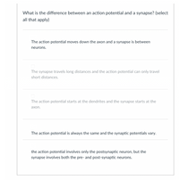 What is the difference between an action potential and a synapse? (select
all that apply)
The action potential moves down the axon and a synapse is between
neurons.
The synapse travels long distances and the action potential can only travel
short distances.
The action potential starts at the dendrites and the synapse starts at the
ахon.
The action potential is always the same and the synaptic potentials vary.
the action potential involves only the postsynaptic neuron, but the
synapse involves both the pre- and post-synaptic neurons.
