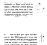 2. We can use a simple model which uses our
understanding of uniform circular motion to
estimate the largest possible rotational speed of a
planet around its own axis. For a planet of mass M
and radius R our model assumes that the planet
"falls apart" when the loose rocks on the surface at
the equator are no longer sitting on the surface
because they leave the surface. A loose rock of mass
m is shown on the equator in the drawing.
M
m
R
С.
Now return to the 'slowly' rotating planet (where
the loose rocks are not flying off the surface) and consider a
loose rock that is not on the equator, but at some higher
latitude, 0 (as shown). Do you need forces besides gravity and
the normal force to make this situation possible? Justify your
answer (you just need to justify whether you need another
force but not what that other force might be if it is needed).
