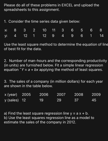 Please do all of these problems in EXCEL and upload the
spreadsheets to this assignment.
1. Consider the time series data given below:
Xi
8
3
2
10 11 3
6
5
6
8
yi
4
12 1
14
12 9 4 9 6 1
Use the least square method to determine the equation of line
of best fit for the data.
2. Number of man-hours and the corresponding productivity
(in units) are furnished below. Fit a simple linear regression
equation ^Y = a + bx applying the method of least squares.
3. The sales of a company (in million dollars) for each year
are shown in the table below.
x (year)
2005
2006
2007
2008
2009
y (sales) 12
19
29
37
45
a) Find the least square regression line y = ax + b.
b) Use the least squares regression line as a model to
estimate the sales of the company in 2012.