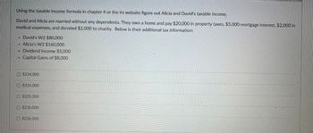 Using the taxable income formula in chapter 4 or the irs website figure out Alicia and David's taxable income.
David and Alicia are married without any dependents. They own a home and pay $20,000 in property taxes, $5,000 mortgage interest, $2,000 in
medical expenses, and donated $2,000 to charity. Below is their additional tax information:
•
David's W2 $80,000
Alicia's W2 $160,000
. Dividend Income $5,000
Capital Gains of $8,000
O $234,000
$224,000
O $225,300
O $226,000
$236,000