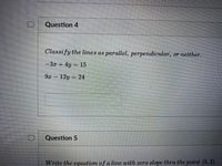 **Question 4**

Classify the lines as parallel, perpendicular, or neither.

\[
-3x + 4y = 15
\]

\[
9x - 12y = 24
\]

[Provide your answer here in the space below.]

**Question 5**

Write the equation of a line with zero slope through the point \((5, 2)\).