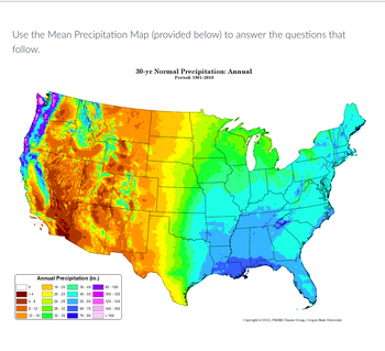 Use the Mean Precipitation Map (provided below) to answer the questions that
follow.
Annual Precipitation (in.)
<4
4-8
8-12
12-16
16-20
20-24
24-28
28-32
32-36
36-40
40-50
50-60
60-70
70-80
80 - 100
100-120
120-140
140-160
> 160
30-yr Normal Precipitation: Annual
Period: 1981-2010
Copyright (c) 2015, PRISM Climate Group, Oregon State University