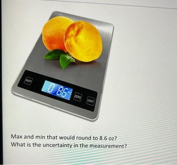 OFF
0 8.6
ZERO UNIT
Max and min that would round to 8.6 oz?
What is the uncertainty in the measurement?