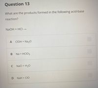 Question 13
What are the products formed in the following acid-base
reaction?
NaOH + HCI →
A CIOH + Na20
Na + HCIO3
C
Nacl + H20
NaH + CIO
