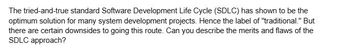 The tried-and-true standard Software Development Life Cycle (SDLC) has shown to be the
optimum solution for many system development projects. Hence the label of "traditional." But
there are certain downsides to going this route. Can you describe the merits and flaws of the
SDLC approach?