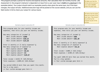 This program prompts a person for income and expense amounts, then calculates their net monthly income. Like
Assessment 3, this program's behavior is dependent on input from a user (user input is bold and underlined in the
examples below). Your output should match our examples exactly when given the same input, but if the input
changes, the output will also. Additional execution logs will be posted on the course website, and you can use the
Mark button in Ed to check your output for various inputs.
Sample program execution #1
This program asks for your monthly income and
expenses, then tells you your net monthly income.
How many categories of income? 3
Next income amount? $1000
Next income amount? $250.25
Next income amount? $175.50
Enter 1) monthly or 2) daily expenses? 1
How many categories of expense? 4
Next expense amount? $850
Next expense amount? $49.95
Next expense amount? $75
Next expense amount? $120.67
Total income = $1425.75 ($45.99/day)
Total expenses = $1095.62 ($35.34/day)
You earned $330.13 more than you spent this month.
You're a big saver.
<< Your custom message goes here >>
A Make sure that the
format and structure of
your output exactly
match the given logs.
How many categories of income? 2
Next income amount? $800
Next income amount? $201.30
A Notice that the dollar
signs are not part of the
user input. They should
be printed by the
program as part of the
prompt.
Sample program execution #2
This program asks for your monthly income and
expenses, then tells you your net monthly income.
Enter 1) monthly or 2) daily expenses? 2
How many categories of expense? 1
Next expense amount? $45.33
Total income = $1001.3 ($32.3/day)
Total expenses = $1405.23 ($45.33/day)
You spent $403.93 more than you earned this month.
You're a big spender.
<< Your custom message goes here >>