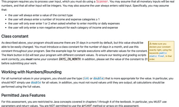 This program requires you to process user input, which you must do using a Scanner. You may assume that all monetary inputs will be real
numbers, and that all other input will be integers. You may also assume the user always enters valid input. Specifically, you may assume
that:
▪ the user will always enter a value of the correct type
▪ the user will always enter a number of income and expense categories > 1
▪ the user will only ever enter 1 or 2 when asked whether to enter monthly or daily expenses
▪ the user will only enter a non-negative amount for each category of income and expense
Class constant
As described above, your program should assume there are 31 days in a month by default, but this value should be
able to be easily changed. You must introduce a class constant for the number of days in a month, and use this
constant throughout your program. See the example logs for sample executions with alternate values for the constant.
The Mark button in Ed will test your program with different constant values. To ensure our testing and grading scripts
work correctly, you must name your constant DAYS_IN_MONTH. In addition, please set the value of the constant to 31 order.
before submitting your work.
A Make sure you
declare your constant.
exactly right, using the
keywords public
static final, in that
Working with Numbers/Rounding
For all numerical values in your program, you should use the type (int or double) that is more appropriate for the value. In particular, you
should NOT simply use double for all values. In addition, you must not round values until they are output; all calculations should be
performed using the full values.
Permitted Java Features
For this assessment, you are restricted to Java concepts covered in chapters 1 through 4 of the textbook. In particular, you MUST use
parameters and return values. You are NOT permitted to use the printf method or arrays on this assessment.