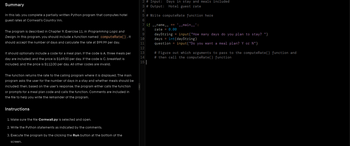 Summary
In this lab. you complete a partially written Python program that computes hotel
guest rates at Cornwall's Country Inn.
The program is described in Chapter 9. Exercise 11. in Programming Logic and
Design. In this program, you should include a function named computeRate().It
should accept the number of days and calculate the rate at $99.99 per day.
It should optionally include a code for a meal plan. If the code is A. three meals per
day are included, and the price is $169.00 per day. If the code is C. breakfast is
included, and the price is $112.00 per day. All other codes are invalid.
The function returns the rate to the calling program where it is displayed. The main
program asks the user for the number of days in a stay and whether meals should be
included: then, based on the user's response, the program either calls the function
or prompts for a meal plan code and calls the function. Comments are included in
the file to help you write the remainder of the program.
Instructions
1. Make sure the file Cornwall.py is selected and open.
2. Write the Python statements as indicated by the comments.
3. Execute the program by the clicking the Run button at the bottom of the
screen.
2 # Input: Days in stay and meals included
3 # Output: Hotel guest rate
4
5 # Write computeRate function here
6
7 if __name__ == '__main__':
8
rate = 0.00
dayString=input("How many days do you plan to stay? ")
days = int(dayString)
question = input ("Do you want a meal plan? Y or N")
9
10
11
12
13
14
15|
# Figure out which arguments to pass to the computeRate() function and
#then call the computeRate() function