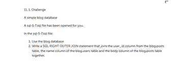 11. 1. Challenge
A simple blog database
A sql-5-7.sql file has been opened for you.
In the sql-5-7.sql file:
1. Use the blog database
2. Write a SQL RIGHT OUTER JOIN statement that joins the user_id column from the blog posts
table, the name column of the blog-users table and the body column of the blog.posts table
together.
L