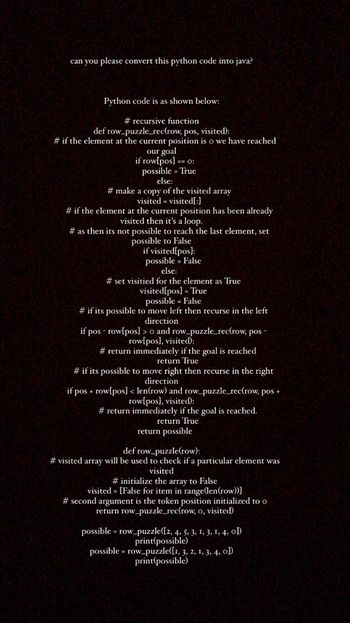 can you please convert this python code into java?
Python code is as shown below:
# recursive function
def row_puzzle_rec(row, pos, visited):
# if the element at the current position is o we have reached
our goal
if row[pos] == 0:
possible = True
else:
# make a copy of the visited array
visited visited[:]
# if the element at the current position has been already
visited then it's a loop.
# as then its not possible to reach the last element, set
possible to False
if visited[pos]:
possible = False
else:
#set visitied for the element as True
visited[pos] = True
possible = False
# if its possible to move left then recurse in the left
direction
if pos - row[pos]>o and row_puzzle_rec(row, pos -
row[pos], visited):
# return immediately if the goal is reached
return True
# if its possible to move right then recurse in the right
direction
if pos + row[pos] < len(row) and row_puzzle_rec(row, pos +
row[pos], visited):
# return immediately if the goal is reached.
return True
return possible
def row_puzzle(row):
#visited array will be used to check if a particular element was
visited
# initialize the array to False
visited = [False for item in range(len(row))]
#second argument is the token position initialized to o
return row_puzzle_rec(row, o, visited)
possible = row_puzzle([2, 4, 5, 3, 1, 3, 1, 4, ol)
print(possible)
possible = row_puzzle([1, 3, 2, 1, 3, 4, 0])
print(possible)