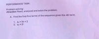 PERFORMANCE TASK:
Problem solving:
Direction: Read, analyzed and solve the problem.
A. Find the firat five terms of the sequence given the nth term.
1. a 3n +2
2. 2
