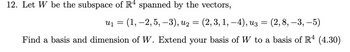 12. Let W be the subspace of R4 spanned by the vectors,
u₁ = (1, 2, 5, 3), u₂ =
ալ
(2, 3, 1, −4), u3
=
(2,8, -3, -5)
-
Find a basis and dimension of W. Extend your basis of W to a basis of R4 (4.30)