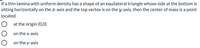 If a thin lamina with uniform density has a shape of an equilateral triangle whose side at the bottom is sitting horizontally on the \(x\)-axis and the top vertex is on the \(y\)-axis, then the center of mass is a point located:

- ○ at the origin (0,0)
- ○ on the \(x\)-axis
- ○ on the \(y\)-axis