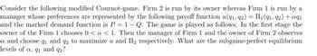 Consider the following modified Cournot-game. Firm 2 is run by its owner whereas Firm 1 is run by a
manager whose preferences are represented by the following payoff function u(9₁, 92) = II1₁ (91, 92) + aqı
and the marked demand function is P = 1 – Q. The game is played as follows. In the first stage the
owner of the Firm 1 chooses 0 < a < 1. Then the manager of Firm 1 and the owner of Firm 2 observes
a and choose 9₁ and 92 to maximize u and II₂ respectively. What are the subgame-perfect equilibrium
levels of a, 9₁ and 92?