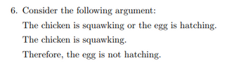 6. Consider the following argument:
The chicken is squawking or the egg is hatching.
The chicken is squawking.
Therefore, the egg is not hatching.
