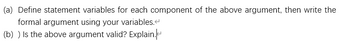 (a) Define statement variables for each component of the above argument, then write the
formal argument using your variables.
(b) ) Is the above argument valid? Explain.
