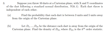 3.
Suppose you throw 10 darts at a Cartesian plane, with X and Y coordinates
of the dart following a standard normal distribution, N(0,1). Each dart throw is
independent of each other.
(a)
Find the probability that each dart is between 3 units and 5 units away
from the origin of the Cartesian plane.
(b)
Let D₁,..., D10 be the distance each dart is away from the origin of the
Cartesian plane. Find the density of D(k) where D() is the kth order statistic.