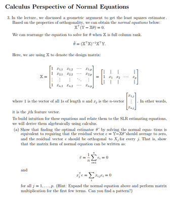 Calculus Perspective of Normal Equations
3. In the lecture, we discussed a geometric argument to get the least squares estimator.
Based on the properties of orthogonality, we can obtain the normal equations below:
X' (Y − X0) = 0.
We can rearrange the equation to solve for when X is full column rank.
Ô = (XTX)-1XTY.
Here, we are using X to denote the design matrix:
X=
=
and
1 1,1 X1,2
1 X2,1
X2,2
:
:
1 xn,1 Xn,2
X1.P
x2.p
⠀
In.p
ē =
1
= 1 x1
where 1 is the vector of all 1s of length n and x, is the n-vector
it is the jth feature vector.
To build intuition for these equations and relate them to the SLR estimating equations,
we will derive them algebraically using calculus.
n
n
X2
1
(a) Show that finding the optimal estimator 0 by solving the normal equa- tions is
equivalent to requiring that the residual vector e = Y-X0^should average to zero,
and the residual vector e should be orthogonal to X¡ for every j. That is, show
that the matrix form of normal equation can be written as:
Xp
eį = 0
I1.j
In other words,
Inj.
we = Σvijei = 0
for all j = 1,..., p. (Hint: Expand the normal equation above and perform matrix
multiplication for the first few terms. Can you find a pattern?)