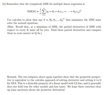 (b) Remember that the (empirical) MSE for multiple linear regression is
MSE (0)
1
==
n
n
Σ(Yi-00 - 01x₁,1 - - Op.xi.p)²
i=1
Use calculus to show that any 0 = [00,01,0p] that minimizes the MSE must
solve the normal equations.
(Hint: Recall that, at a minimum of MSE, the partial derivatives of MSE with
respect to every ; must all be zero. Find these partial derivatives and compare
them to your answer in Q3a.)
Remark: The two subparts above again together show that the geometric perspec-
tive is equivalent to the calculus approach of solving derivative and setting it to 0
for OLS. This is a desirable property of a linear model with L2 loss, and it generally
does not hold true for other models and loss types. We hope these exercises clear
up some mysteries about the geometric derivation!