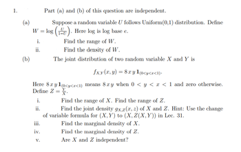 1. Part (a) and (b) of this question are independent.

(a) Suppose a random variable \( U \) follows Uniform(0,1) distribution. Define 
\[ W = \log \left( \frac{U}{1-U} \right). \] 
Here log is log base \( e \).
   i. Find the range of \( W \).
   ii. Find the density of \( W \).

(b) The joint distribution of two random variables \( X \) and \( Y \) is
   \[
   f_{X,Y}(x,y) = 8xy \, 1_{(0<y<x<1)}.
   \]
   Here \( 8xy \, 1_{(0<y<x<1)} \) means \( 8xy \) when \( 0 < y < x < 1 \) and zero otherwise. Define \( Z = \frac{Y}{X} \).
   i. Find the range of \( X \). Find the range of \( Z \).
   ii. Find the joint density \( g_{X,Z}(x,z) \) of \( X \) and \( Z \). Hint: Use the change of variable formula for \( (X,Y) \) to \( (X,Z(X,Y)) \) in Lecture 31.
   iii. Find the marginal density of \( X \).
   iv. Find the marginal density of \( Z \).
   v. Are \( X \) and \( Z \) independent?