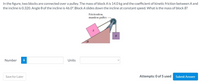 In the figure, two blocks are connected over a pulley. The mass of block A is 14.0 kg and the coefficient of kinetic friction between A and
the incline is 0.320. Angle 0 of the incline is 46.0°. Block A slides down the incline at constant speed. What is the mass of block B?
Frictionless,
massless pulley
B
Number
i
Units
Save for Later
Attempts: 0 of 5 used
Submit Answer
