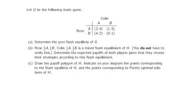 Let G be the following static game.
Rose
Colin
A
A (3,4)
B (4,2)
B
(1,5)
(0, 1)
(a) Determine the pure Nash equilibria of G.
(b) Rose A, B, Colin A, B is a mixed Nash equilibrium of H. (You do not have to
verify this.) Determine the expected payoffs of both players given that they choose
their strategies according to this Nash equilibrium.
(c) Draw the payoff polygon of H. Indicate on your diagram the points corresponding
to the Nash equilibria of H, and the points corresponding to Pareto optimal solu-
tions of H.