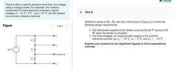 There is often a need to produce more than one voltage
using a voltage divider. For example, the memory
components of many personal computers require
voltages of -15 V, 5 V, and +15 V, all with respect
to a common reference terminal.
Figure
30 V
R₁
R₂²
R3
1 of 1
2₁
2/₂
Common
V3
Part A
Review
Select the values of R₁, R2, and R3 in the circuit in (Figure 1) to meet the
following design requirements:
• The total power supplied to the divider circuit by the 30 V source is 30
W when the divider is unloaded.
• The three voltages, all measured with respect to the common
reference terminal, are v₁ = 15 V, v2 = 5 V, and v3 = -15 V.
Express your answers to two significant figures in ohms separated by
commas.