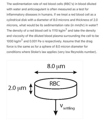 The sedimentation rate of red blood cells (RBC's) in blood diluted
with water and anticoagulant is often measured as a test for
inflammatory diseases in humans. If we treat a red blood cell as a
cylindrical disk with a diameter of 8.0 microns and thickness of 2.0
microns, what would be its sedimentation rate (in mm/hr) in water?
The density of a red blood cell is 1110 kg/m³ and take the density
and viscosity of the diluted blood plasma surrounding the cell to be
1000 kg/m³ and 0.001 Pa.s respectively. Assume that the drag
force is the same as for a sphere of 8.0 micron diameter for
conditions where Stoke's law applies (very low Reynolds number).
2.0 μm
8.0 μm
RBC
V
settling