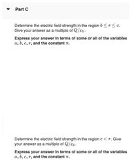 Part C
Determine the electric field strength in the region b <r< c.
Give your answer as a multiple of Q/e0.
Express your answer in terms of some or all of the variables
a, b, c, r, and the constant T.
Determine the electric field strength in the regionc<r. Give
your answer as a multiple of Q/€0.
Express your answer in terms of some or all of the variables
a, b, c, r, and the constant T.
