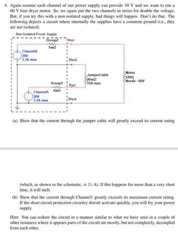 4. Again assume each channel of our power supply can provide 30 V and we want to run a
60 V hair dryer motor. So, we again put the two channels in series for double the voltage.
But, if you try this with a non-isolated supply, bad things will happen. Don't do that. The
following depicts a circuit where internally the supplies have a common ground (i.e., they
are not isolated).
Non-Isolated Power Supply
Droop2
ww
1mQ
Channel2
30V
3.3A max
Channel1
30V
3.3A max
Droop1
1mQ
I
I
I
1
I
Red
1
I
1
Black
Red
Black
JumperCable
26mQ
15A max
Motor
1200
Needs -60V
(a) Show that the current through the jumper cable will greatly exceed its current rating
(which, as shown in the schematic, is 15 A). If this happens for more than a very short
time, it will melt.
(b) Show that the current through Channell greatly exceeds its maximum current rating.
If the short circuit protection circuitry doesnt activate quickly, you will fry your power
supply.
Hint: You can redraw the circuit in a manner similar to what we have seen in a couple of
other instances where it appears parts of the circuit are mostly, but not completely, decoupled
from each other.