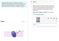 Part A
Suppose a disk with area A is placed in a uniform
electric field of magnitude E. The disk is oriented so that
the vector normal to its surface, îñ, makes an angle 0
with the electric field, as shown in the figure. (Figure 1)
What is the electric flux PE through the surface of
the disk that is facing right (the normal vector to this
surface is shown in the figure)? Assume that the
presence of the disk does not interfere with the
electric field.
Express your answer in terms of E, A, and 0
• View Available Hint(s)
Figure
1 of 1
ФЕ
