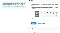 Part B
An infinite slab of charge of thickness 2z0 lies in the
xy-plane between z = –zo and z = +z0. The
Find an expression for the electric field strength above the slab
volume charge density p (C/m)
(2 > z0).
is a constant.
Express your answer in terms of the variables p, z, z0 , and
constant €o -
ΑΣφ
E(z)
Submit
Request Answer
Part C
Draw a graph of E from z = 0 to z = 3z0.
