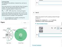 Learning Goal:
To understand the definition of electric flux, and how to
calculate it.
Flux is the amount of a vector field that "flows" through a
surface. We now discuss the electric flux through a
surface (a quantity needed in Gauss's law):
DE = [E•¿A, where E is the flux through a
surface with differential area element dA, and E is the
Part C
electric field in which the surface lies. There are several
important points to consider in this expression:
What is the electric flux 2 passing outward through
1. It is an integral over a surface, involving the
electric field at the surface.
surface 2?
Express P2 in terms of r1, r2, C, and any
constants or other known quantities.
Figure
1 of 1
• View Available Hint(s)
surfaçe 2
-surface 2
surface 3
surface 3
ΑΣφ
?
E field-
surface 1
surface 1
Side View
Front View
Provide Feedback
