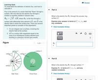 I Review
Learning Goal:
To understand the definition of electric flux, and how to
calculate it.
Part A
Flux is the amount of a vector field that "flows" through a
surface. We now discuss the electric flux through a
surface (a quantity needed in Gauss's law):
What is the electric flux P3 through the annular ring,
OE =
:(E•dA, where DE is the flux through a
surface 3?
surface with differential area element dA, and E is the
Express your answer in terms of C, r1, r2, and
electric field in which the surface lies. There are several
any constants.
important points to consider in this expression:
• View Available Hint(s)
1. It is an integral over a surface, involving the
electric field at the surface.
2. dA is a vector with magnitude equal to the
area of an infinitesmal surface element and
pointing in a direction normal (and usually
ΑΣφ
Figure
1 of 1
surfaçe 2
surface 2
surface 3
surface 3
Part B
E field
surface 1
What is the electric flux P1 through surface 1?
surface 1
Express P1 in terms of C, rı, r2, and any
needed constants.
Side View
Front View
• View Available Hint(s)
