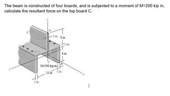 The beam is constructed of four boards, and is subjected to a moment of M=200 kip in,
calculate the resultant force on the top board C.
-1 in.
1 in.
M-200 kip.in
13 in
80
T
in.
8 in
1 in.