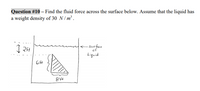 Question #10 – Find the fluid force across the surface below. Assume that the liquid has
a weight density of 30 N/ m² .
<
- surfce
of
Liguid
