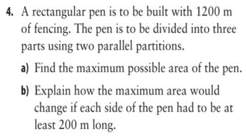 4. A rectangular pen is to be built with 1200 m
of fencing. The pen is to be divided into three
parts using two parallel partitions.
a) Find the maximum possible area of the pen.
b) Explain how the maximum area would
change if each side of the pen had to be at
least 200 m long.