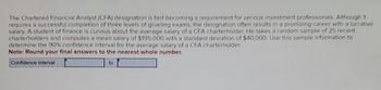 The Chartered Financial Analyst (CFA) designation is fast becoming a requirement for serious investment professionals. Although it
requires a successful completion of three levels of grueling exams, the designation often results in a promising career with a lucrative
salary. A student of finance is curious about the average salary of a CFA charterholder. He takes a random sample of 25 recent
charterholders and computes a mean salary of $195,000 with a standard deviation of $40,000. Use this sample information to
determine the 90% confidence interval for the average salary of a CFA charterholder.
Note: Round your final answers to the nearest whole number.
Confidence interval
to