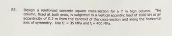 B3.
Design reinforced concrete square cross-section for a 7 m high column. The
column, fixed at both ends, is subjected to a vertical eccentric load of 1000 kN at an
eccentricity of 0.2 m from the centroid of the cross-section and along the horizontal
axis of symmetry. Use fe' = 35 MPa and fy = 400 MPa.